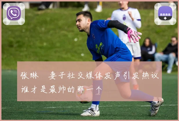 张琳芃妻子社交媒体发声引发热议谁才是最帅的那一个