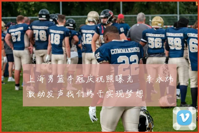 上海男篮夺冠庆祝照曝光偰李永炜激动发声我们终于实现梦想