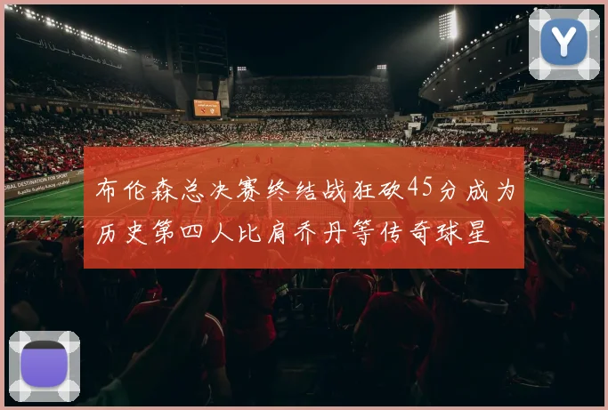 布伦森总决赛终结战狂砍45分成为历史第四人比肩乔丹等传奇球星