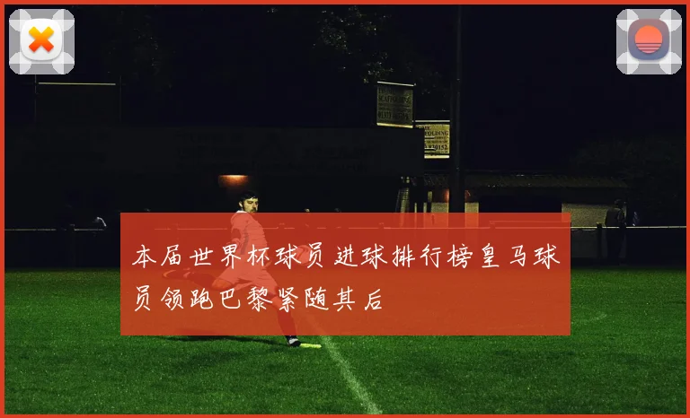 本届世界杯球员进球排行榜皇马球员领跑巴黎紧随其后