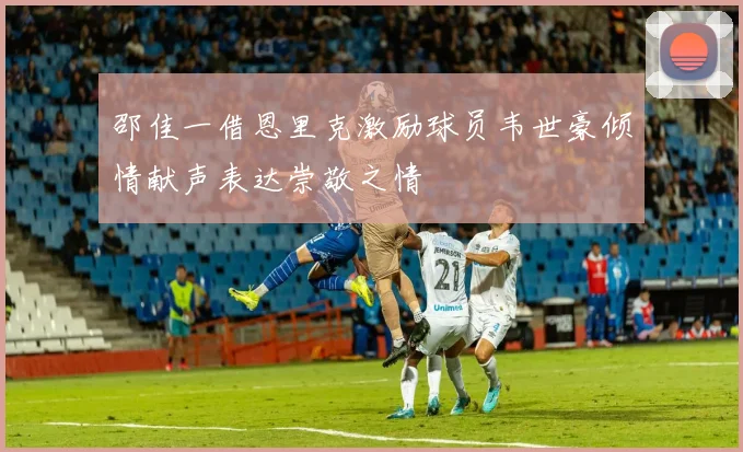 邵佳一借恩里克激励球员韦世豪倾情献声表达崇敬之情
