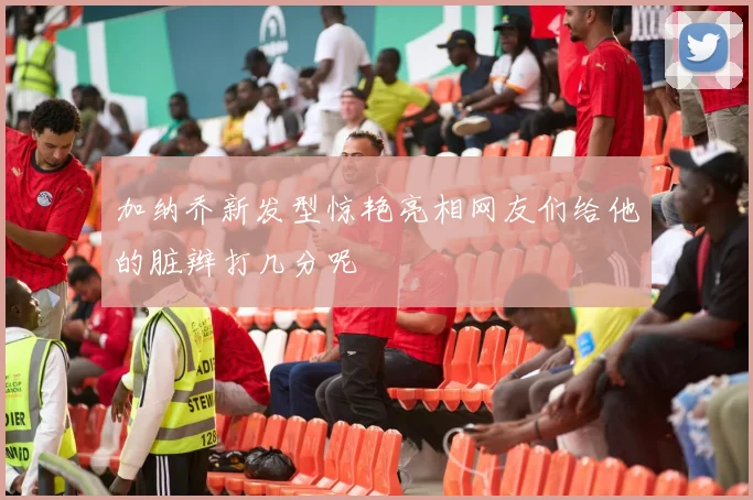 加纳乔新发型惊艳亮相网友们给他的脏辫打几分呢