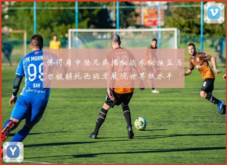 佛得角中场兄弟揭秘战术秘诀亚马尔被锁死西班牙展现世界级水平