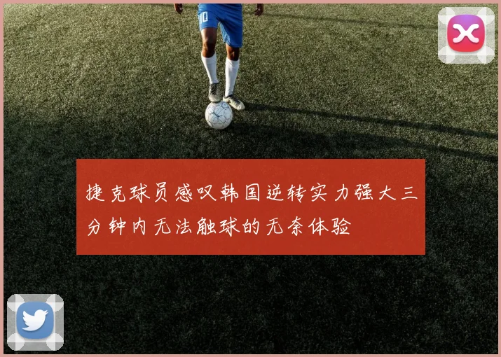 捷克球员感叹韩国逆转实力强大三分钟内无法触球的无奈体验