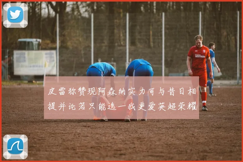 皮雷称赞现阿森纳实力可与昔日相提并论若只能选一我更爱英超荣耀