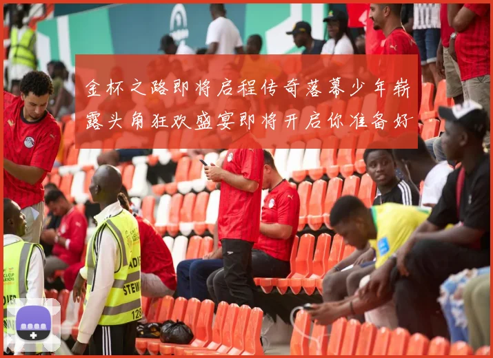 金杯之路即将启程传奇落幕少年崭露头角狂欢盛宴即将开启你准备好了吗