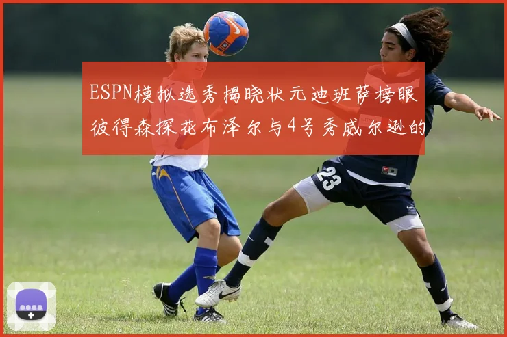ESPN模拟选秀揭晓状元迪班萨榜眼彼得森探花布泽尔与4号秀威尔逊的精彩表现
