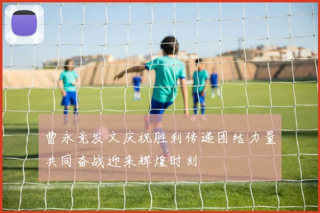 曹永竞发文庆祝胜利传递团结力量共同奋战迎来辉煌时刻