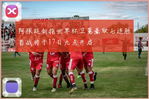 阿根廷剑指世界杯卫冕豪取七连胜首战将于17日九点开启