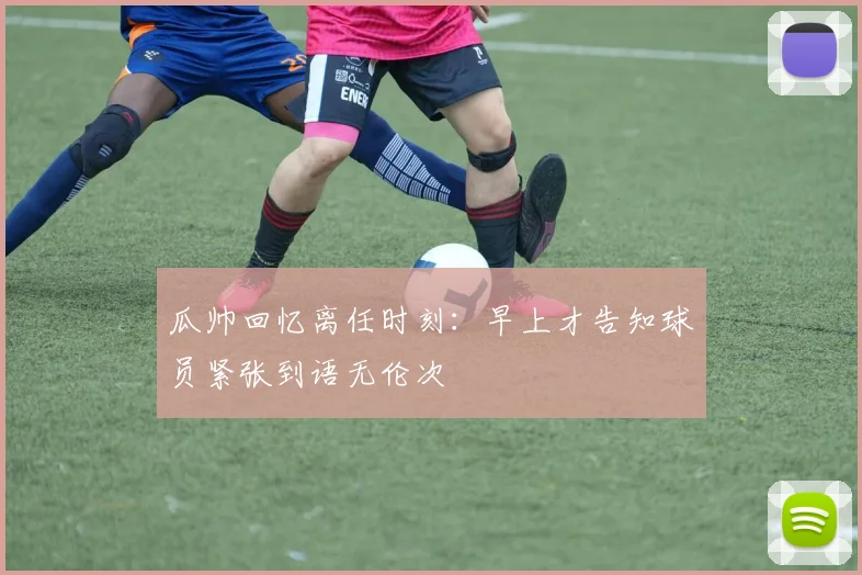 瓜帅回忆离任时刻：早上才告知球员紧张到语无伦次