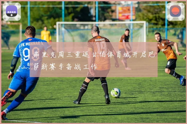 弗里克周三重返甘伯体育城开启巴萨新赛季备战工作