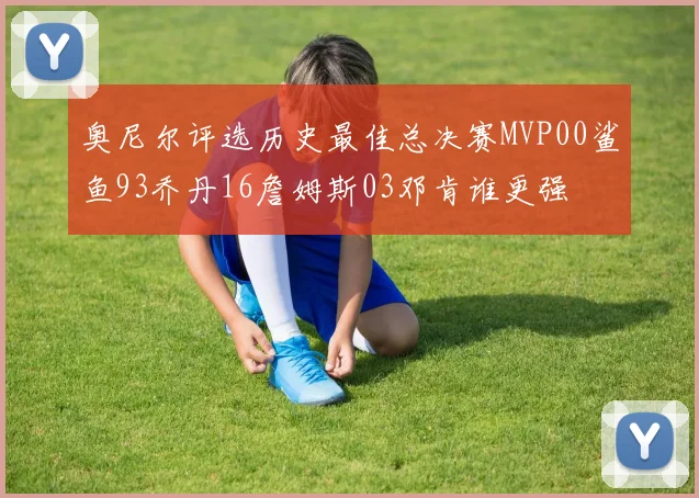 奥尼尔评选历史最佳总决赛MVP00鲨鱼93乔丹16詹姆斯03邓肯谁更强