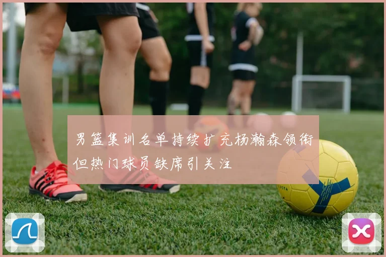 男篮集训名单持续扩充杨瀚森领衔但热门球员缺席引关注
