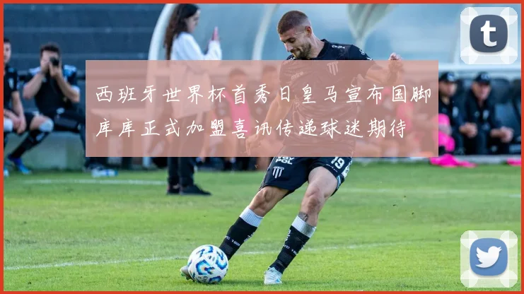 西班牙世界杯首秀日皇马宣布国脚库库正式加盟喜讯传递球迷期待