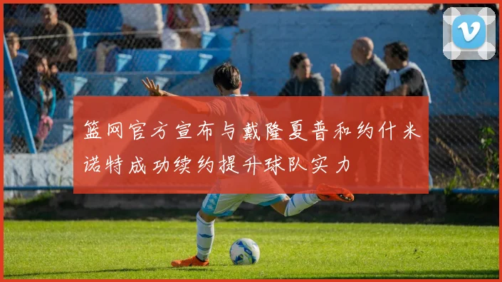 篮网官方宣布与戴隆夏普和约什米诺特成功续约提升球队实力